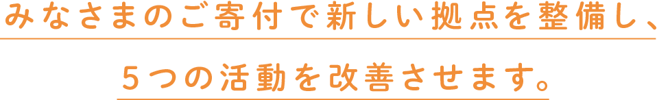 みなさまのご寄付で新しい拠点を整備し、５つの活動を改善させます。